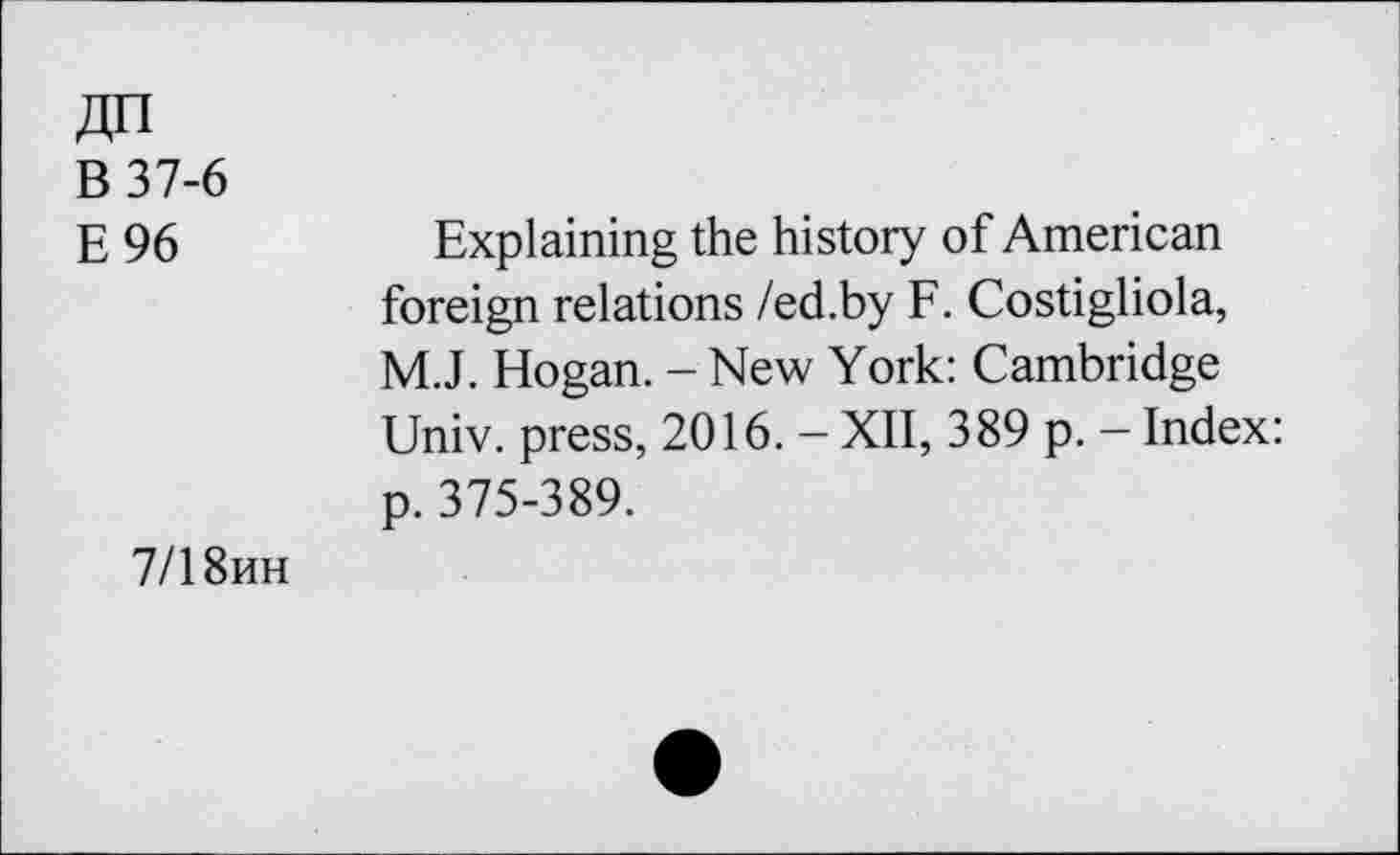 ﻿BT7-6
E96
Explaining the history of American foreign relations /ed.by F. Costigliola, M.J. Hogan. - New York: Cambridge Univ, press, 2016. — XII, 389 p. — Index: p. 375-389.
7/1 8hh